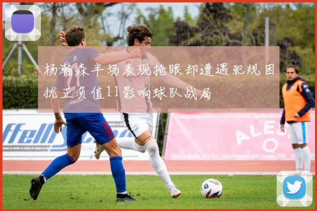 杨瀚森半场表现抢眼却遭遇犯规困扰正负值11影响球队战局