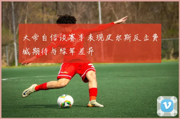 大帝自信谈赛季表现皮尔斯反击费城期待与绿军差异