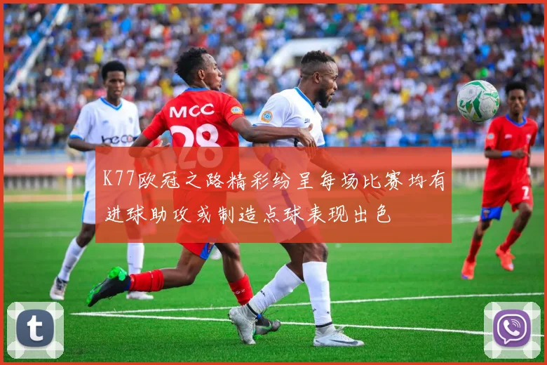 K77欧冠之路精彩纷呈每场比赛均有进球助攻或制造点球表现出色