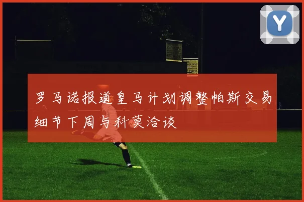 罗马诺报道皇马计划调整帕斯交易细节下周与科莫洽谈