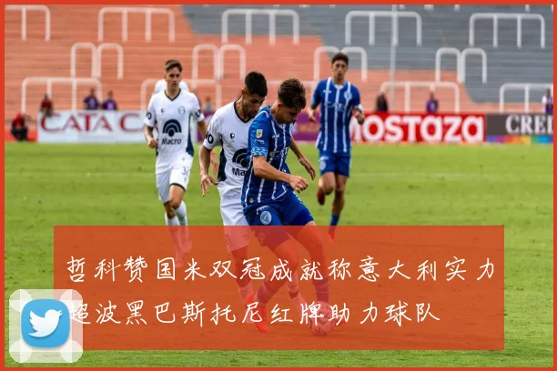 哲科赞国米双冠成就称意大利实力超波黑巴斯托尼红牌助力球队
