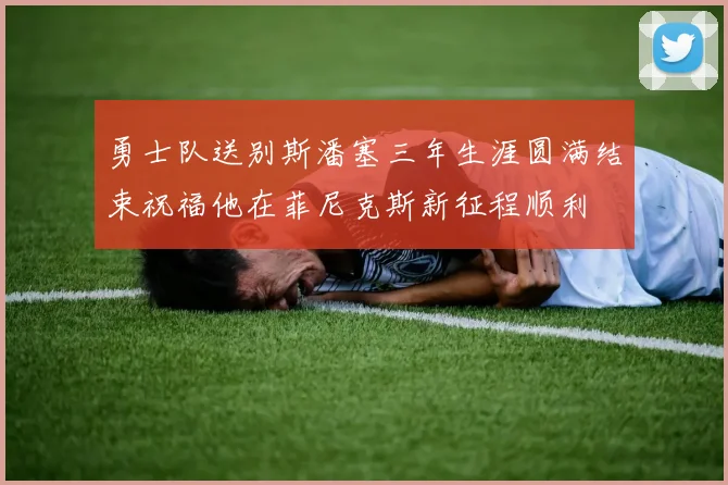 勇士队送别斯潘塞三年生涯圆满结束祝福他在菲尼克斯新征程顺利