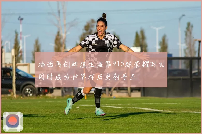 梅西再创辉煌生涯第915球荣耀时刻同时成为世界杯历史射手王