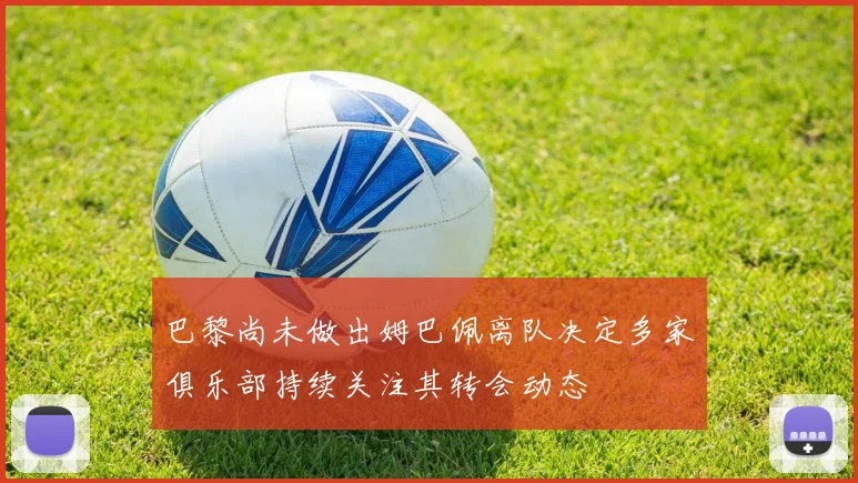 巴黎尚未做出姆巴佩离队决定多家俱乐部持续关注其转会动态