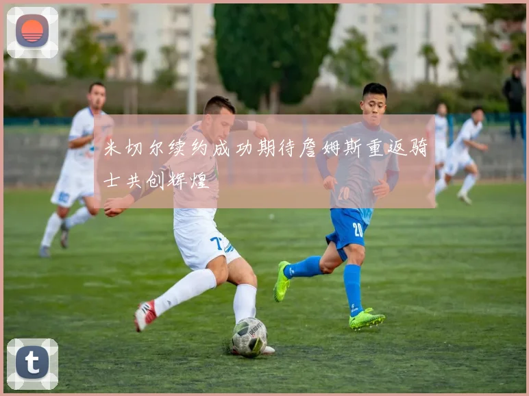 米切尔续约成功期待詹姆斯重返骑士共创辉煌