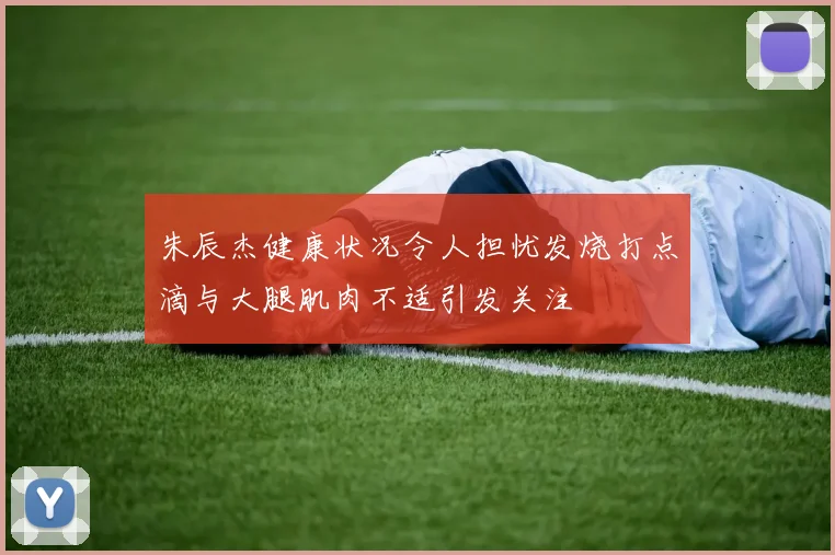 朱辰杰健康状况令人担忧发烧打点滴与大腿肌肉不适引发关注