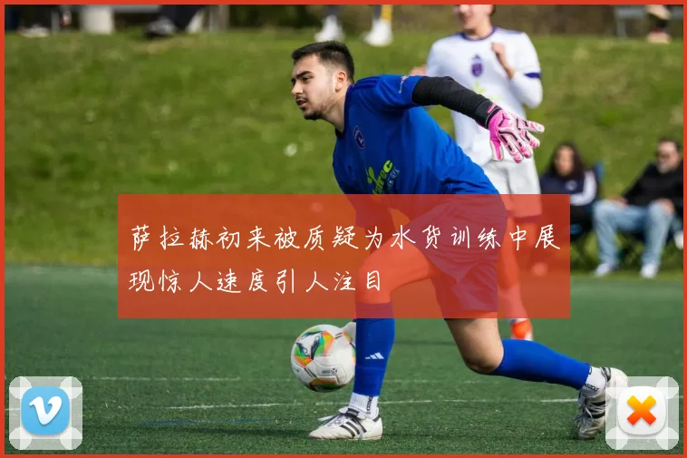 萨拉赫初来被质疑为水货训练中展现惊人速度引人注目
