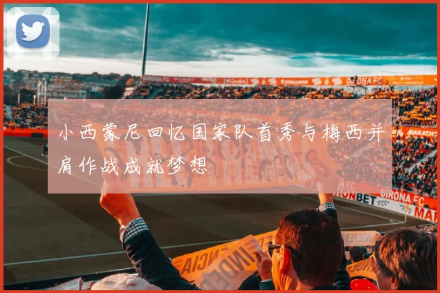 小西蒙尼回忆国家队首秀与梅西并肩作战成就梦想