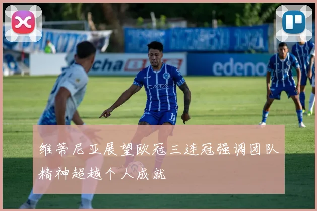 维蒂尼亚展望欧冠三连冠强调团队精神超越个人成就