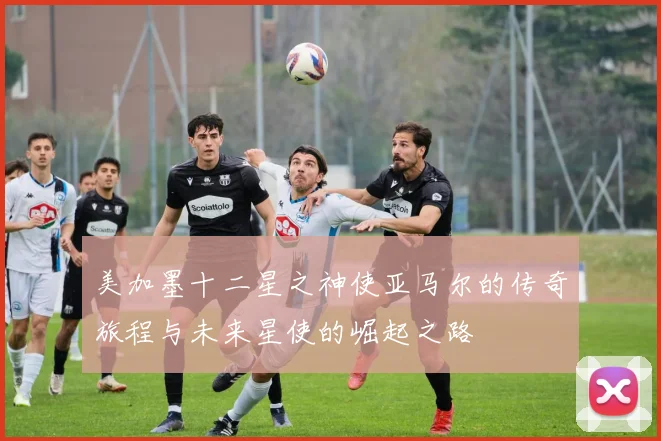 美加墨十二星之神使亚马尔的传奇旅程与未来星使的崛起之路
