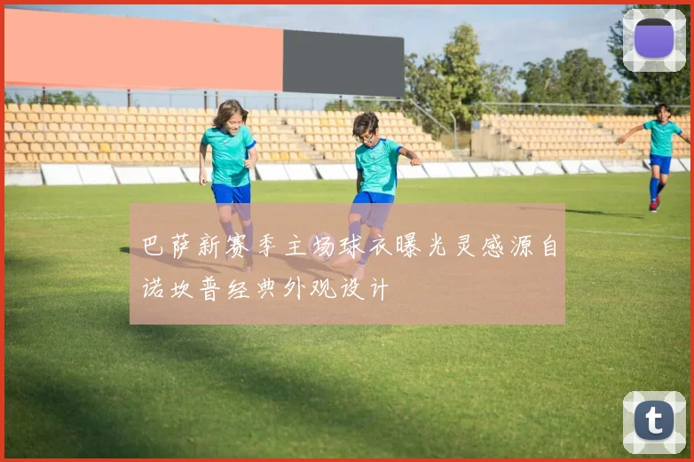 巴萨新赛季主场球衣曝光灵感源自诺坎普经典外观设计