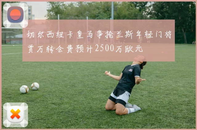 切尔西纽卡皇马争抢兰斯年轻门将贾万转会费预计2500万欧元