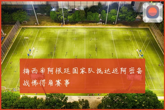 梅西率阿根廷国家队抵达迈阿密备战佛得角赛事