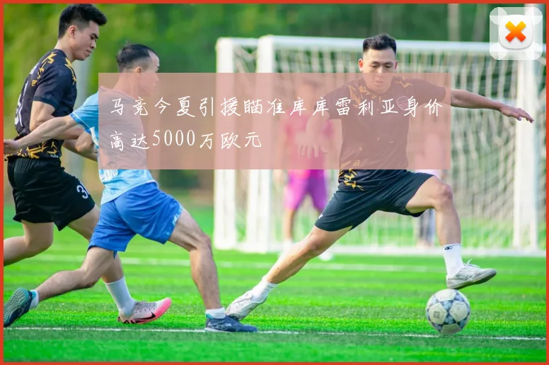 马竞今夏引援瞄准库库雷利亚身价高达5000万欧元