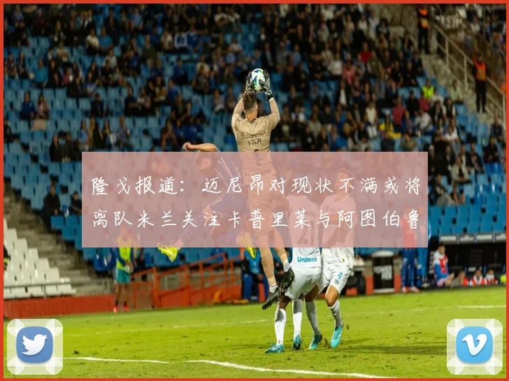 隆戈报道：迈尼昂对现状不满或将离队米兰关注卡普里莱与阿图伯鲁转会动态