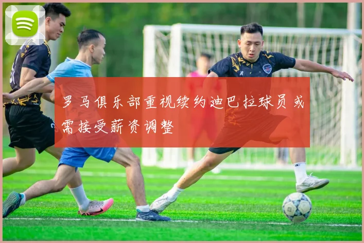罗马俱乐部重视续约迪巴拉球员或需接受薪资调整