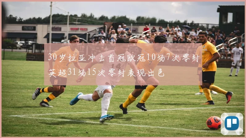 30岁拉亚冲击首冠欧冠10场7次零封英超31场15次零封表现出色