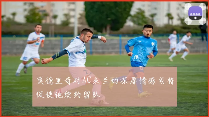 莫德里奇对AC米兰的深厚情感或将促使他续约留队