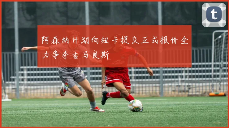 阿森纳计划向纽卡提交正式报价全力争夺吉马良斯