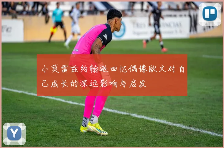 小莫雷兹约翰逊回忆偶像欧文对自己成长的深远影响与启发