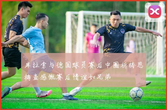 库拉索与德国球员赛后中圈祈祷恩梅查感慨赛后情谊如兄弟
