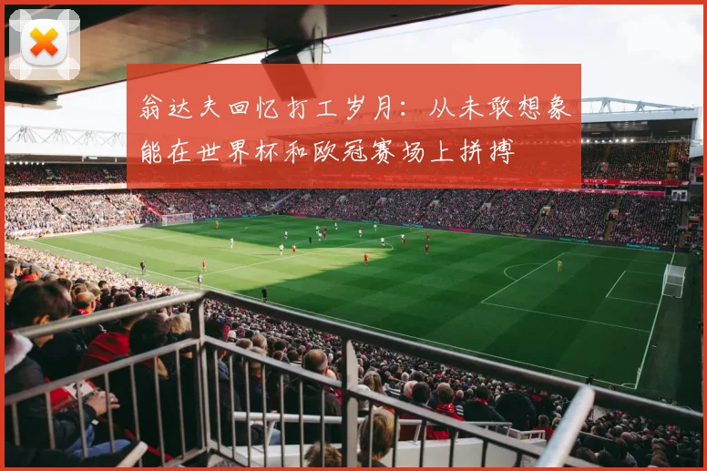 翁达夫回忆打工岁月：从未敢想象能在世界杯和欧冠赛场上拼搏