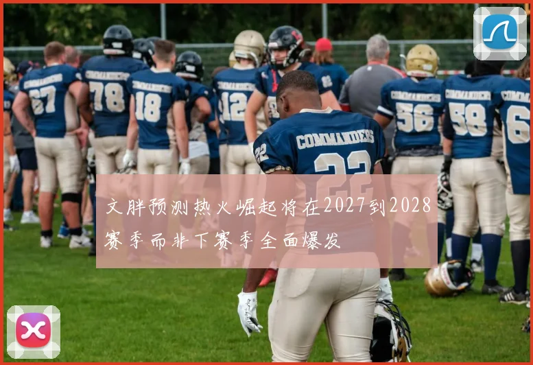 文胖预测热火崛起将在2027到2028赛季而非下赛季全面爆发
