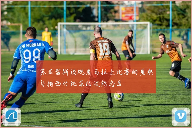 苏亚雷斯谈观看乌拉圭比赛的煎熬与梅西对纪录的淡然态度
