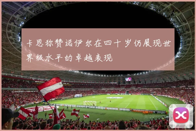 卡恩称赞诺伊尔在四十岁仍展现世界级水平的卓越表现