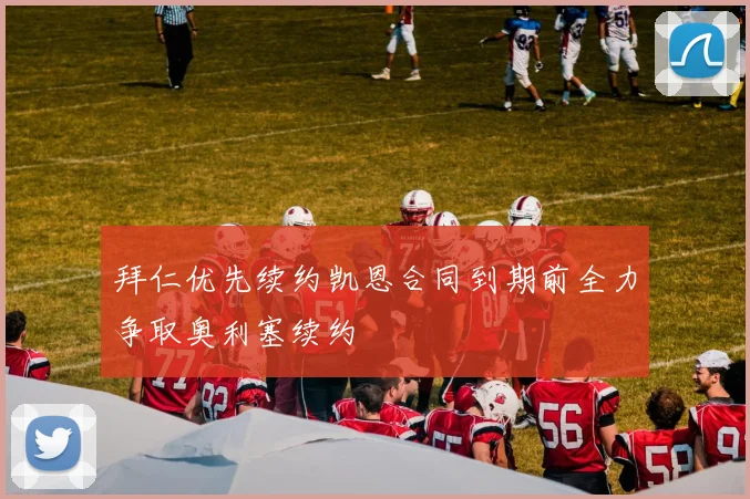 拜仁优先续约凯恩合同到期前全力争取奥利塞续约