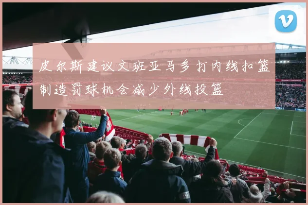皮尔斯建议文班亚马多打内线扣篮制造罚球机会减少外线投篮