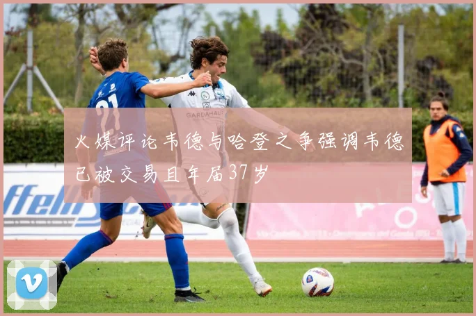 火媒评论韦德与哈登之争强调韦德已被交易且年届37岁